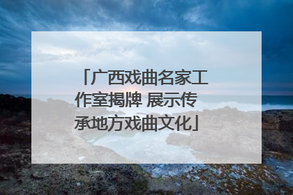 广西戏曲名家工作室揭牌 展示传承地方戏曲文化