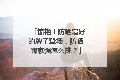 惊艳！防晒霜好的牌子登场，防晒哪家强怎么挑？