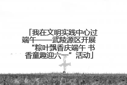 我在文明实践中心过端午——武陵源区开展“粽叶飘香庆端午 书香童趣迎六一”活动