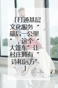 打通基层文化服务“最后一公里”，这个“大篷车”让村庄拥有“诗和远方”