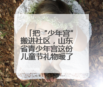把“少年宫”搬进社区，山东省青少年宫这份儿童节礼物暖了民心