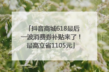 抖音商城618最后一波消费券补贴来了！最高立省1105元