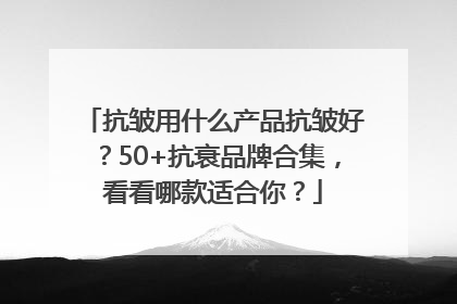 抗皱用什么产品抗皱好？50+抗衰品牌合集，看看哪款适合你？