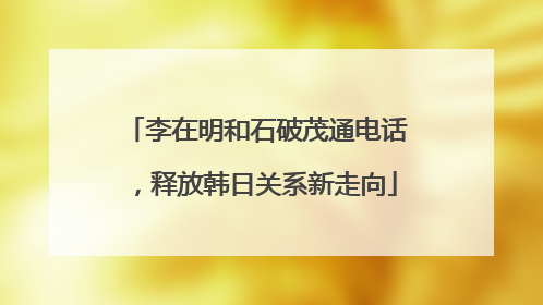李在明和石破茂通电话，释放韩日关系新走向