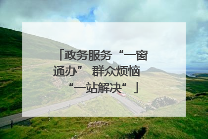 政务服务“一窗通办” 群众烦恼“一站解决”