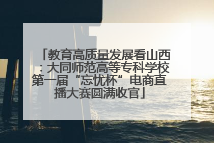教育高质量发展看山西：大同师范高等专科学校第一届“忘忧杯”电商直播大赛圆满收官