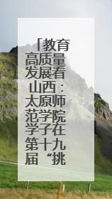 教育高质量发展看山西：太原师范学院学子在第十九届“挑战杯”竞赛中荣获特等奖两项