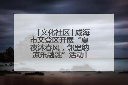 文化社区│威海市文登区开展“夏夜沐春风，邻里纳凉乐融融”活动