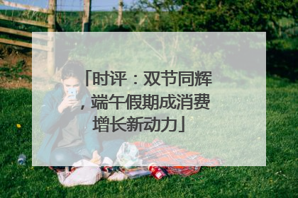 时评：双节同辉，端午假期成消费增长新动力