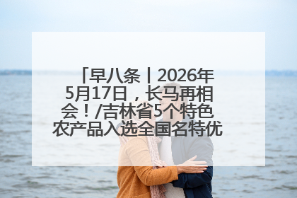 早八条丨2026年5月17日，长马再相会！/吉林省5个特色农产品入选全国名特优新农产品名录
