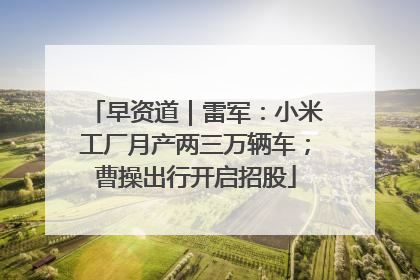 早资道｜雷军：小米工厂月产两三万辆车；曹操出行开启招股