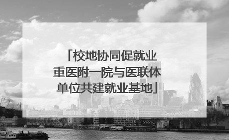 校地协同促就业 重医附一院与医联体单位共建就业基地