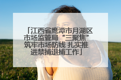 江西省鹰潭市月湖区市场监管局“三聚焦”筑牢市场防线 扎实推进禁捕退捕工作