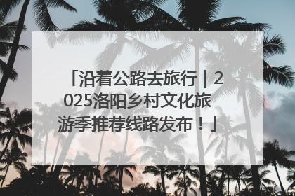 沿着公路去旅行｜2025洛阳乡村文化旅游季推荐线路发布！