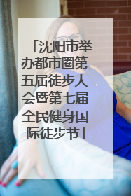 沈阳市举办都市圈第五届徒步大会暨第七届全民健身国际徒步节