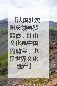 法国驻沈阳总领事罗毅睿：红山文化是中国的瑰宝，也是世界文化遗产
