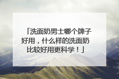 洗面奶男士哪个牌子好用，什么样的洗面奶比较好用更科学！