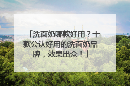 洗面奶哪款好用？十款公认好用的洗面奶品牌，效果出众！