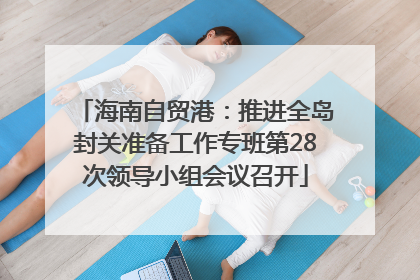 海南自贸港：推进全岛封关准备工作专班第28次领导小组会议召开