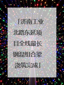 济南工业北路东延项目全线最长钢混组合梁浇筑完成