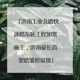 济南工业北路快速路东延工程加紧施工，济南最长高架路雏形显现