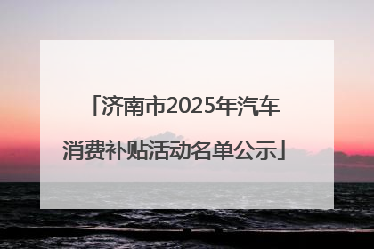 济南市2025年汽车消费补贴活动名单公示