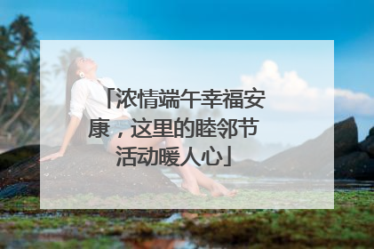 浓情端午幸福安康，这里的睦邻节活动暖人心