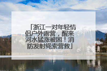 浙江一对年轻情侣户外露营，醒来河水猛涨被困！消防发射绳索营救