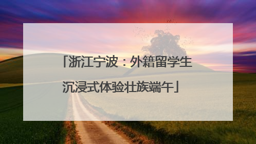 浙江宁波：外籍留学生沉浸式体验壮族端午