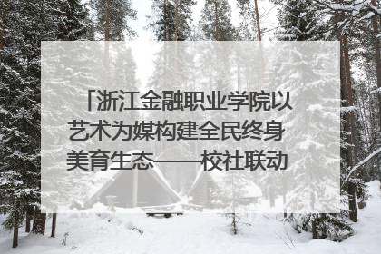 浙江金融职业学院以艺术为媒构建全民终身美育生态——校社联动共谱美育新篇章