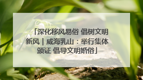 深化移风易俗 倡树文明新风｜威海乳山：举行集体颁证 倡导文明婚俗