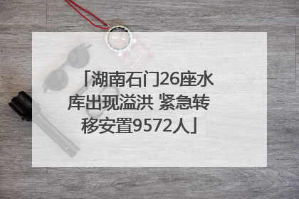 湖南石门26座水库出现溢洪 紧急转移安置9572人
