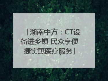湖南中方：CT设备进乡镇 民众享便捷实惠医疗服务