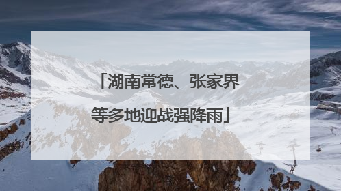 湖南常德、张家界等多地迎战强降雨