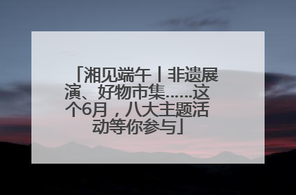 湘见端午丨非遗展演、好物市集……这个6月，八大主题活动等你参与