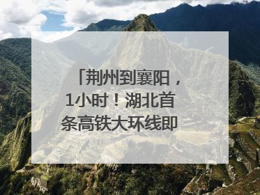 荆州到襄阳，1小时！湖北首条高铁大环线即将“画圆”