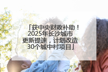 获中央财政补助！2025年长沙城市更新提速，计划改造30个城中村项目
