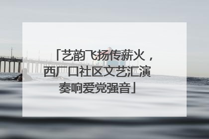 艺韵飞扬传薪火，西厂口社区文艺汇演奏响爱党强音