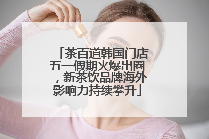 茶百道韩国门店五一假期火爆出圈，新茶饮品牌海外影响力持续攀升