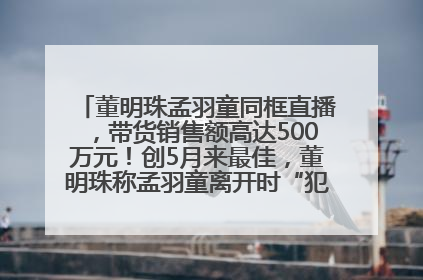 董明珠孟羽童同框直播，带货销售额高达500万元！创5月来最佳，董明珠称孟羽童离开时“犯了很大的错”