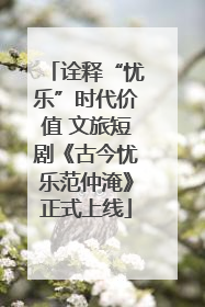 诠释“忧乐”时代价值 文旅短剧《古今忧乐范仲淹》正式上线