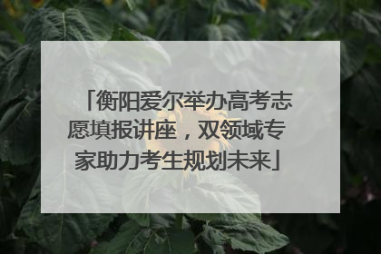 衡阳爱尔举办高考志愿填报讲座，双领域专家助力考生规划未来