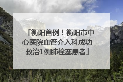 衡阳首例！衡阳市中心医院血管介入科成功救治1例肺栓塞患者