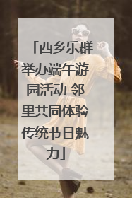 西乡乐群举办端午游园活动 邻里共同体验传统节日魅力