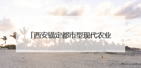 西安锚定都市型现代农业 谱写融合发展新篇章