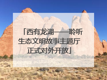 西有龙湖——聆听生态文明故事主题厅正式对外开放