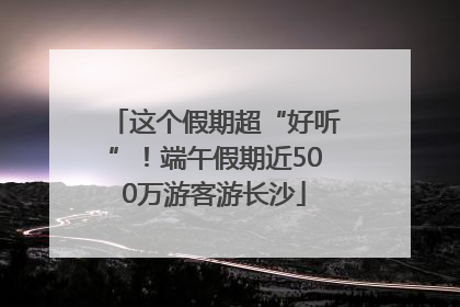 这个假期超“好听”！端午假期近500万游客游长沙