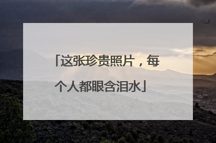 这张珍贵照片，每个人都眼含泪水