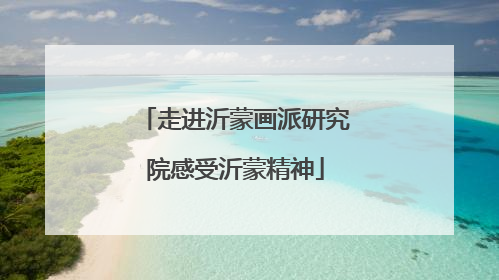 走进沂蒙画派研究院感受沂蒙精神