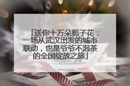 送你十万朵栀子花：一场从武汉出发的城市联动，也是爷爷不泡茶的全国绽放之旅
